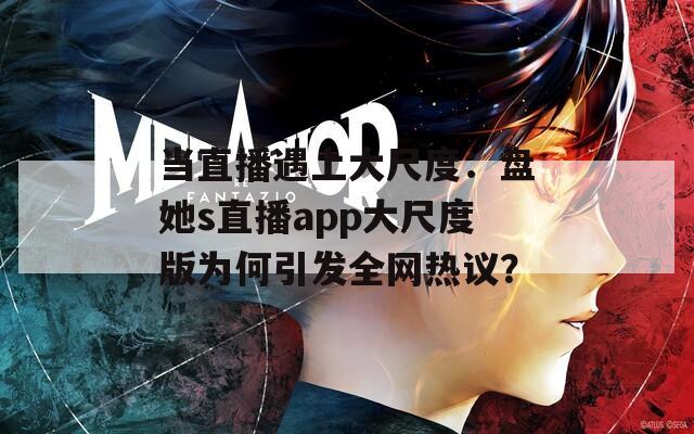 当直播遇上大尺度：盘她s直播app大尺度版为何引发全网热议？