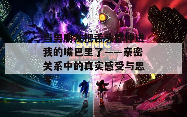 当男朋友把舌头都伸进我的嘴巴里了——亲密关系中的真实感受与思考
