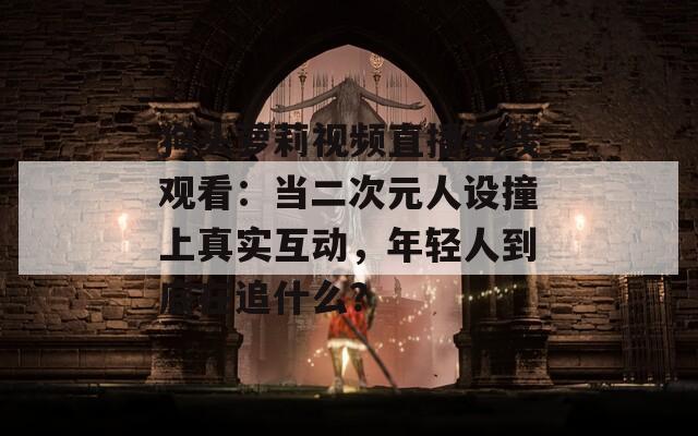 狗头萝莉视频直播在线观看：当二次元人设撞上真实互动，年轻人到底在追什么？