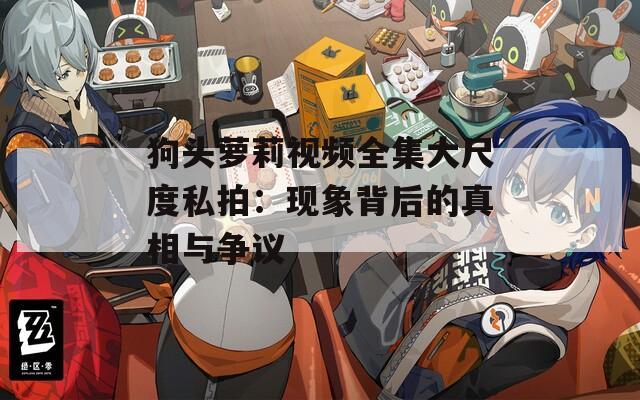 狗头萝莉视频全集大尺度私拍：现象背后的真相与争议