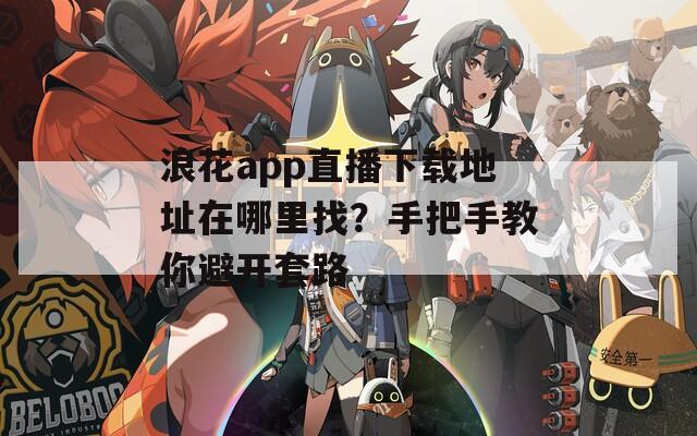 浪花app直播下载地址在哪里找？手把手教你避开套路