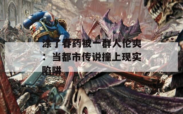涂了春药被一群人伦爽：当都市传说撞上现实陷阱