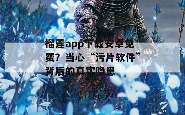 榴莲app下载安卓免费？当心“污片软件”背后的真实隐患