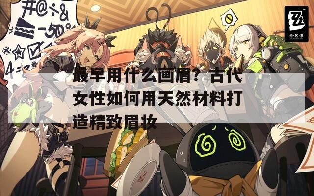 最早用什么画眉？古代女性如何用天然材料打造精致眉妆