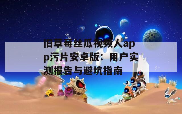 旧草莓丝瓜视频人app污片安卓版：用户实测报告与避坑指南