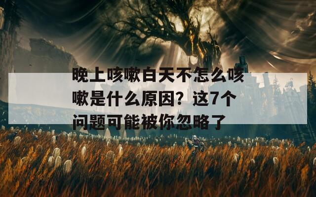 晚上咳嗽白天不怎么咳嗽是什么原因？这7个问题可能被你忽略了