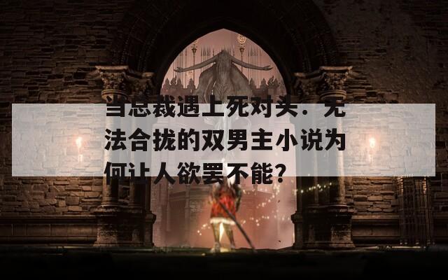 当总裁遇上死对头：无法合拢的双男主小说为何让人欲罢不能？