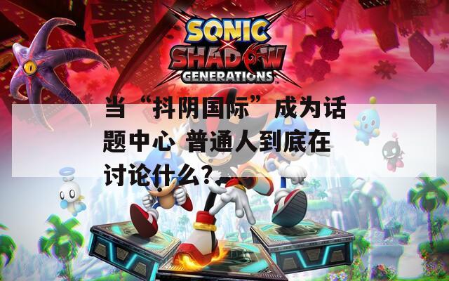当“抖阴国际”成为话题中心 普通人到底在讨论什么？