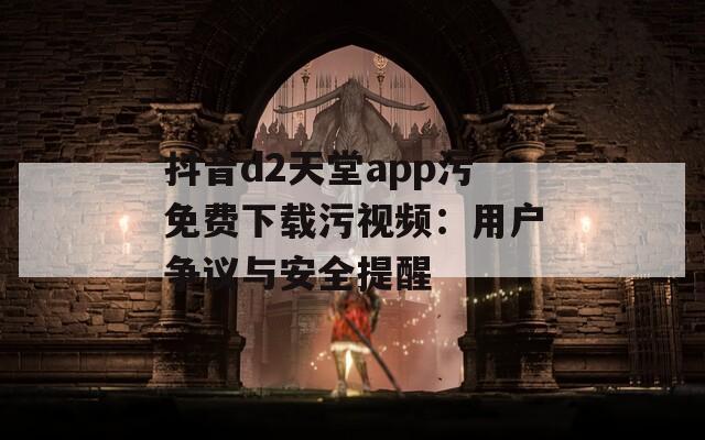 抖音d2天堂app污免费下载污视频：用户争议与安全提醒