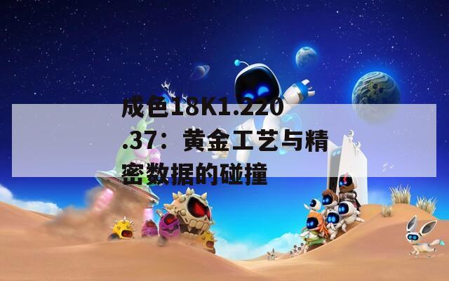 成色18K1.220.37：黄金工艺与精密数据的碰撞