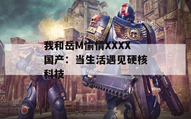 我和岳M愉情XXXX国产：当生活遇见硬核科技