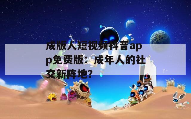 成版人短视频抖音app免费版：成年人的社交新阵地？