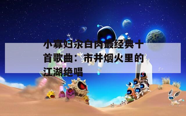 小寡妇汆白肉最经典十首歌曲：市井烟火里的江湖绝唱