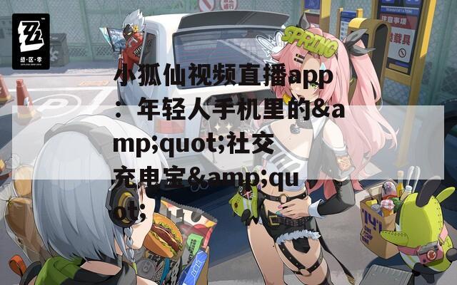 小狐仙视频直播app：年轻人手机里的&quot;社交充电宝&quot;