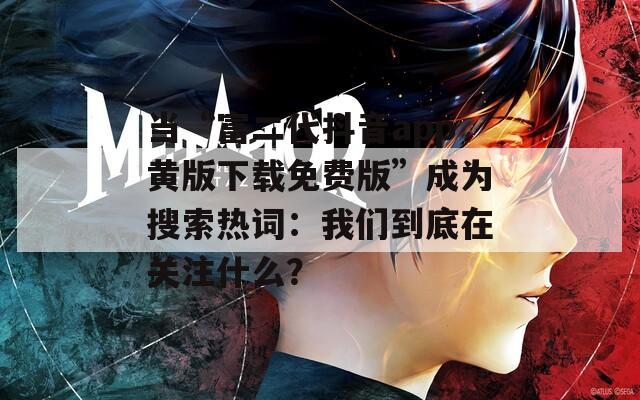 当“富二代抖音app黄版下载免费版”成为搜索热词：我们到底在关注什么？