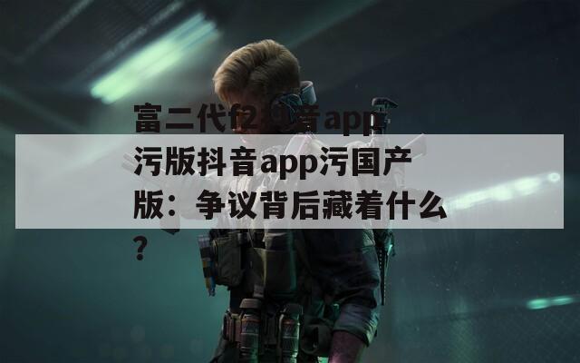 富二代f2抖音app污版抖音app污国产版：争议背后藏着什么？