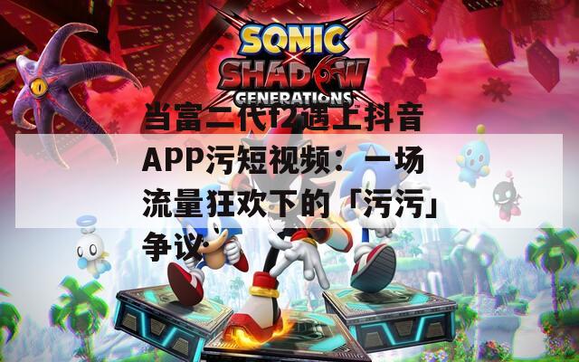 当富二代f2遇上抖音APP污短视频：一场流量狂欢下的「污污」争议