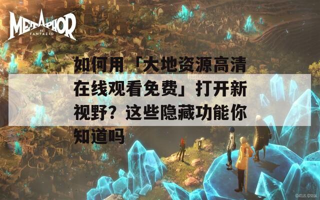如何用「大地资源高清在线观看免费」打开新视野？这些隐藏功能你知道吗