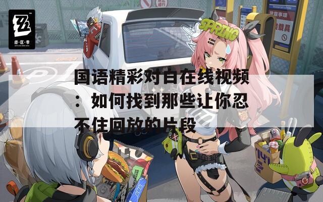 国语精彩对白在线视频：如何找到那些让你忍不住回放的片段
