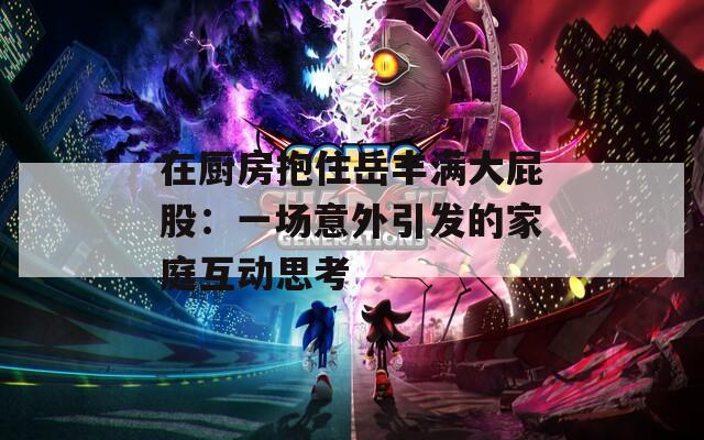 在厨房抱住岳丰满大屁股：一场意外引发的家庭互动思考