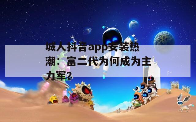 城人抖音app安装热潮：富二代为何成为主力军？