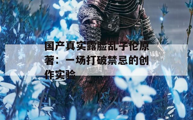 国产真实露脸乱子伦原著：一场打破禁忌的创作实验