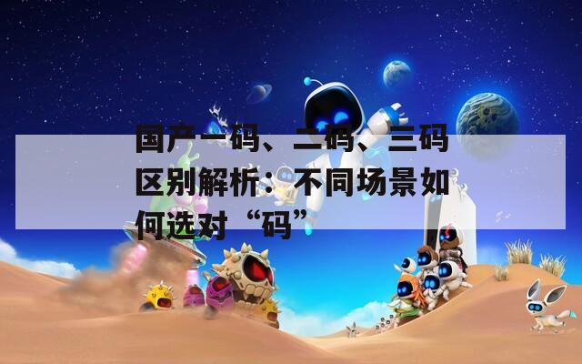 国产一码、二码、三码区别解析：不同场景如何选对“码”