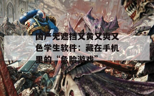 国产无遮挡又黄又爽又色学生软件：藏在手机里的“危险游戏”