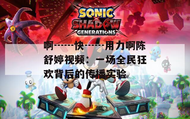 啊┅┅快┅┅用力啊陈舒婷视频：一场全民狂欢背后的传播实验