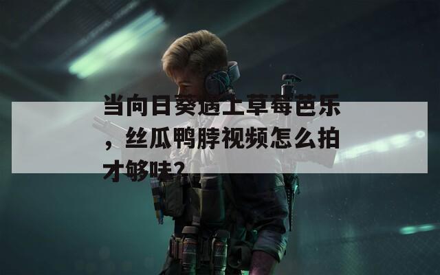 当向日葵遇上草莓芭乐，丝瓜鸭脖视频怎么拍才够味？