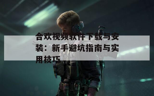 合欢视频软件下载与安装：新手避坑指南与实用技巧