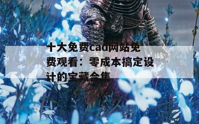 十大免费cad网站免费观看：零成本搞定设计的宝藏合集