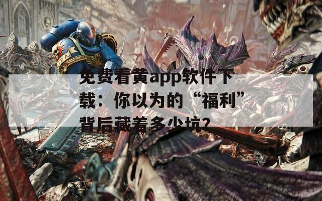 免费看黄app软件下载：你以为的“福利”背后藏着多少坑？