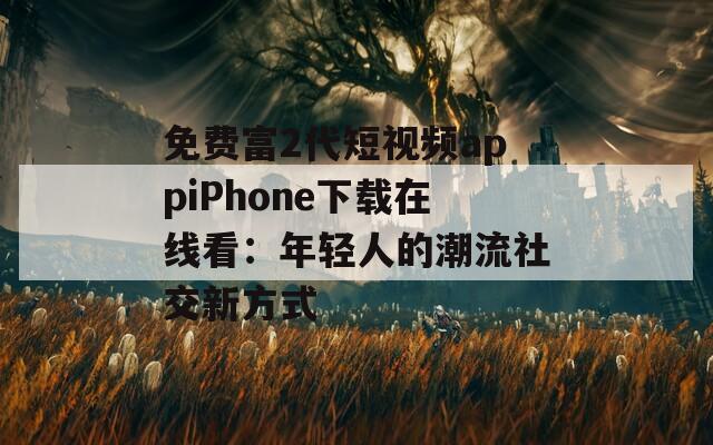 免费富2代短视频appiPhone下载在线看：年轻人的潮流社交新方式