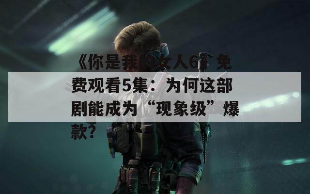《你是我的女人6》免费观看5集：为何这部剧能成为“现象级”爆款？