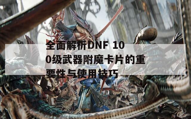全面解析DNF 100级武器附魔卡片的重要性与使用技巧