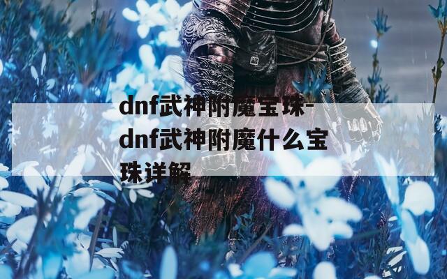 dnf武神附魔宝珠-dnf武神附魔什么宝珠详解