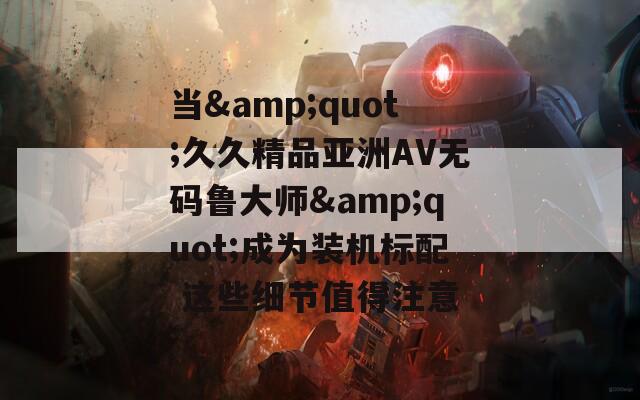 当&quot;久久精品亚洲AV无码鲁大师&quot;成为装机标配 这些细节值得注意