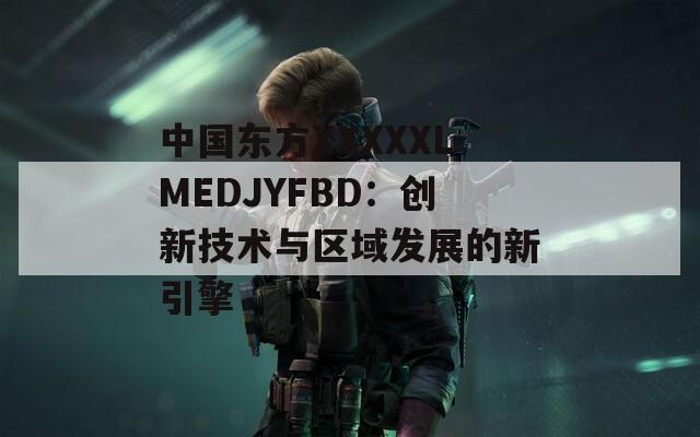 中国东方XXXXXLMEDJYFBD：创新技术与区域发展的新引擎