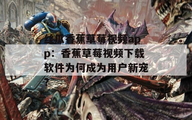 丝瓜香蕉草莓视频app：香蕉草莓视频下载软件为何成为用户新宠？