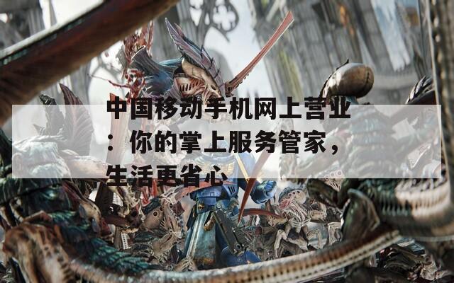 中国移动手机网上营业：你的掌上服务管家，生活更省心