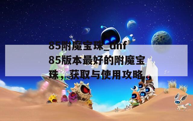 85附魔宝珠_dnf85版本最好的附魔宝珠，获取与使用攻略