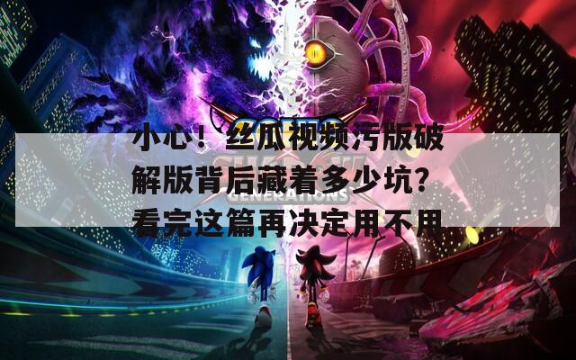 小心！丝瓜视频污版破解版背后藏着多少坑？看完这篇再决定用不用
