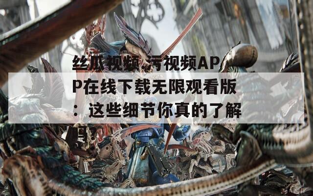 丝瓜视频.污视频APP在线下载无限观看版：这些细节你真的了解吗？