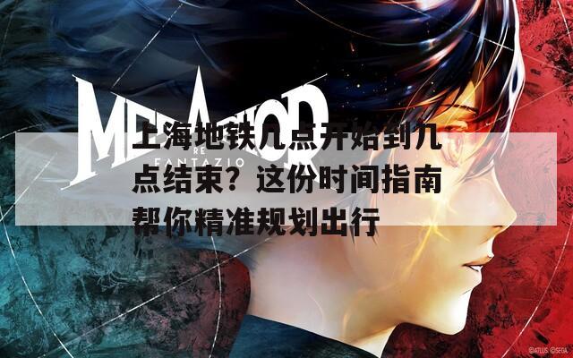 上海地铁几点开始到几点结束？这份时间指南帮你精准规划出行
