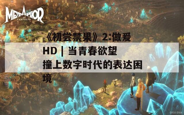 《初尝禁果》2:做爰HD | 当青春欲望撞上数字时代的表达困境