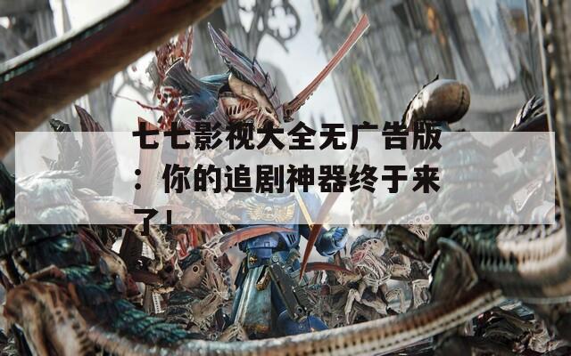 七七影视大全无广告版：你的追剧神器终于来了！