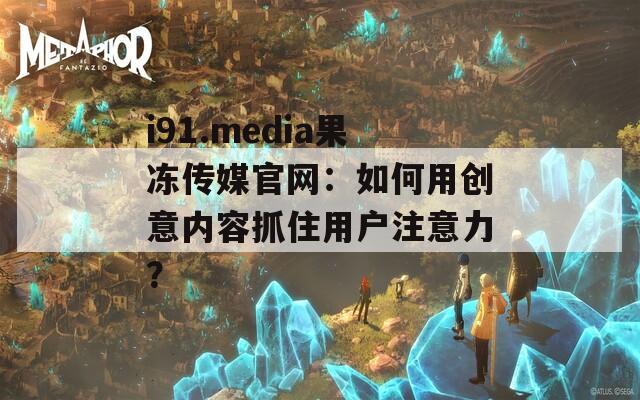 i91.media果冻传媒官网：如何用创意内容抓住用户注意力？