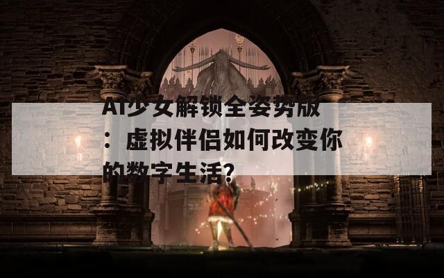 AI少女解锁全姿势版：虚拟伴侣如何改变你的数字生活？