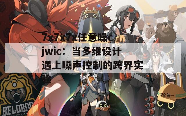 7x7x7x任意噪cjwic：当多维设计遇上噪声控制的跨界实验